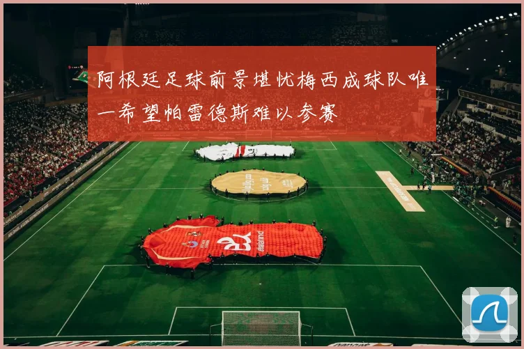 阿根廷足球前景堪忧梅西成球队唯一希望帕雷德斯难以参赛