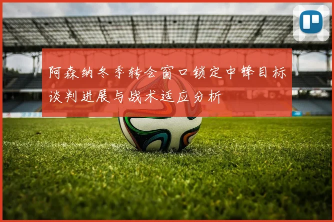 阿森纳冬季转会窗口锁定中锋目标谈判进展与战术适应分析
