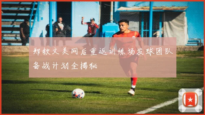 郑钦文美网后重返训练场发球团队备战计划全揭秘
