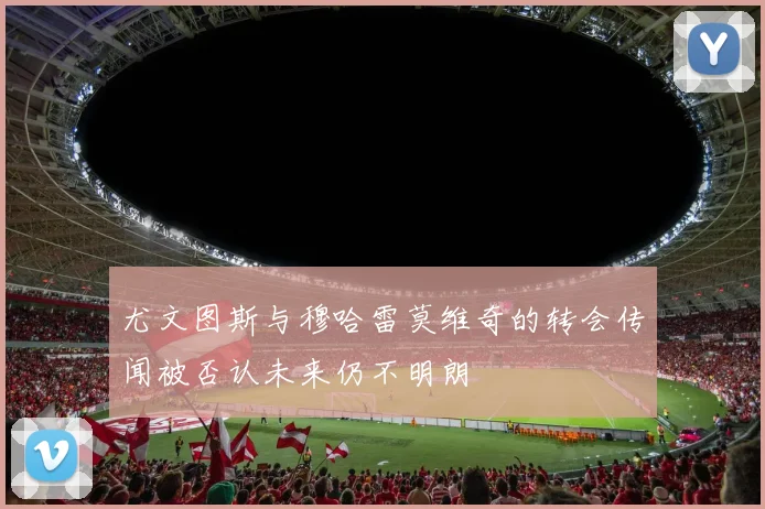 尤文图斯与穆哈雷莫维奇的转会传闻被否认未来仍不明朗