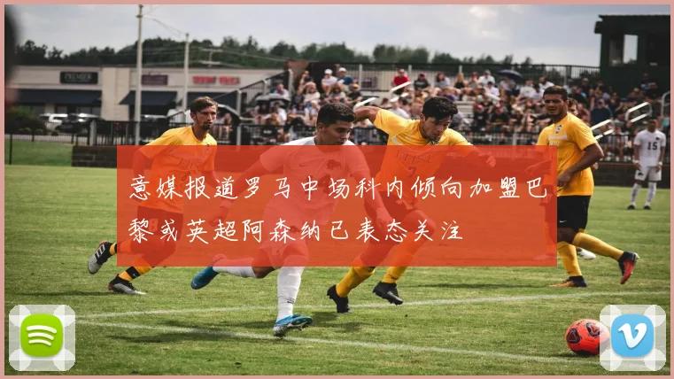 意媒报道罗马中场科内倾向加盟巴黎或英超阿森纳已表态关注