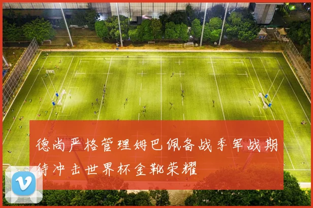 德尚严格管理姆巴佩备战季军战期待冲击世界杯金靴荣耀