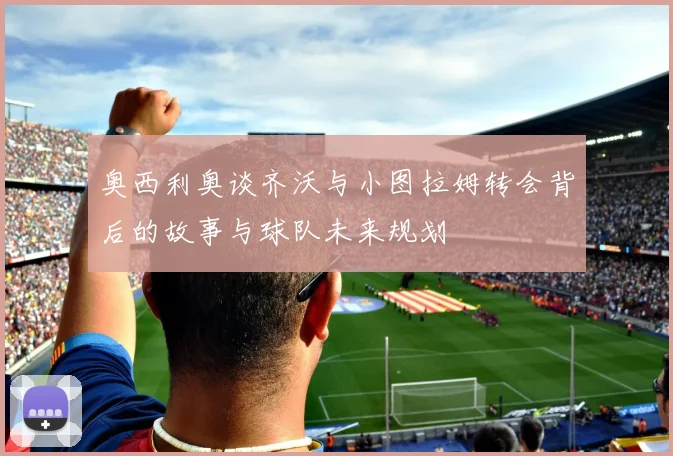 奥西利奥谈齐沃与小图拉姆转会背后的故事与球队未来规划