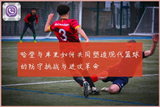 哈登与库里如何共同塑造现代篮球的防守挑战与进攻革命