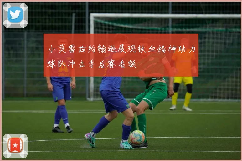 小莫雷兹约翰逊展现铁血精神助力球队冲击季后赛名额