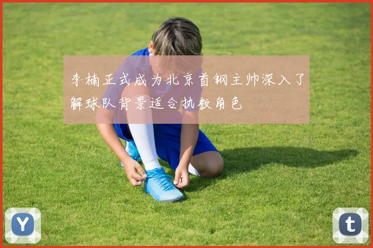 李楠正式成为北京首钢主帅深入了解球队背景适合执教角色