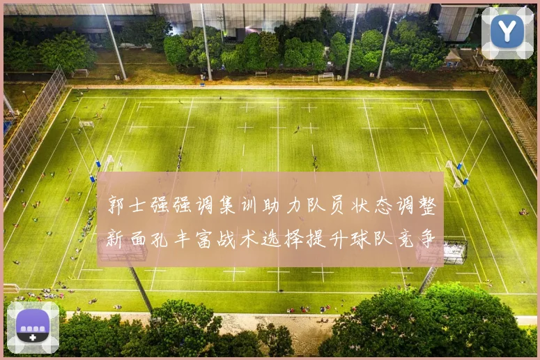 郭士强强调集训助力队员状态调整新面孔丰富战术选择提升球队竞争力