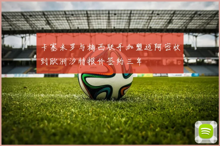 卡塞米罗与梅西联手加盟迈阿密收到欧洲沙特报价签约三年