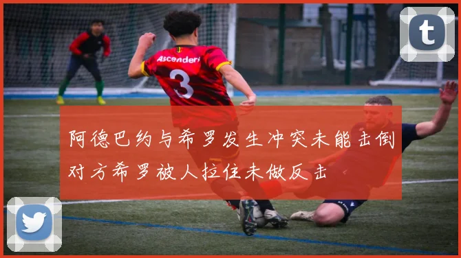 阿德巴约与希罗发生冲突未能击倒对方希罗被人拉住未做反击
