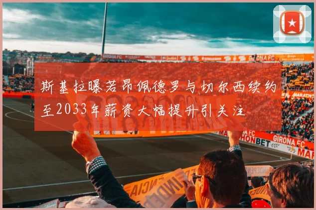 斯基拉曝若昂佩德罗与切尔西续约至2033年薪资大幅提升引关注