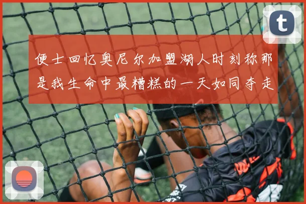 便士回忆奥尼尔加盟湖人时刻称那是我生命中最糟糕的一天如同夺走我的命