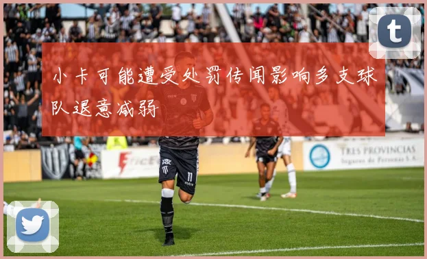 小卡可能遭受处罚传闻影响多支球队退意减弱