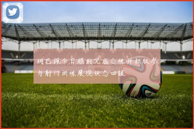 姆巴佩今日顺利完成合练并积极参与射门训练展现状态回暖