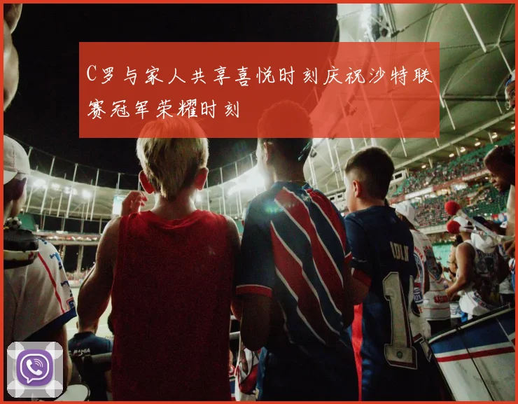 C罗与家人共享喜悦时刻庆祝沙特联赛冠军荣耀时刻