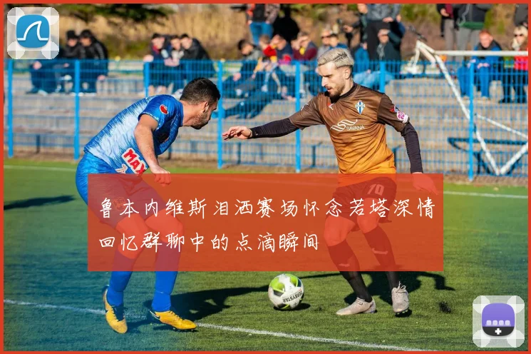 鲁本内维斯泪洒赛场怀念若塔深情回忆群聊中的点滴瞬间