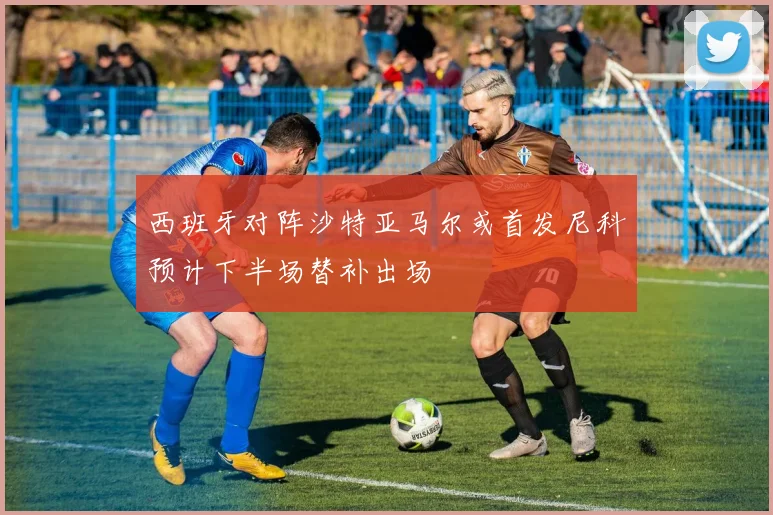 西班牙对阵沙特亚马尔或首发尼科预计下半场替补出场