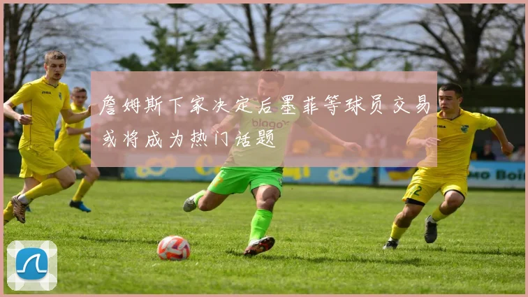 詹姆斯下家决定后墨菲等球员交易或将成为热门话题