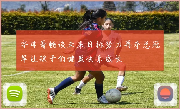 字母哥畅谈未来目标努力再夺总冠军让孩子们健康快乐成长