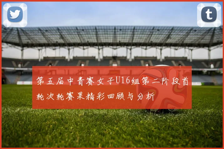 第五届中青赛女子U16组第二阶段首轮次轮赛果精彩回顾与分析