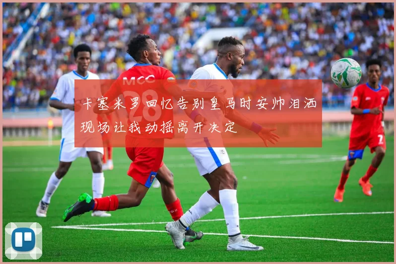 卡塞米罗回忆告别皇马时安帅泪洒现场让我动摇离开决定