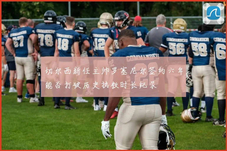 切尔西新任主帅罗塞尼尔签约六年能否打破历史执教时长纪录