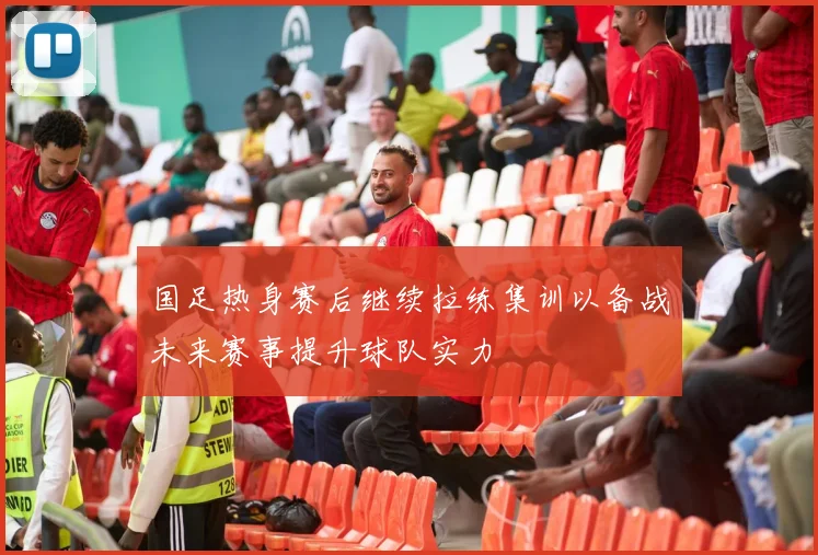 国足热身赛后继续拉练集训以备战未来赛事提升球队实力