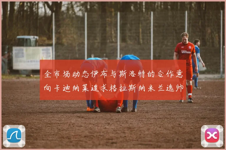 全市场动态伊布与斯洛特的合作意向卡迪纳莱追求格拉斯纳米兰选帅困境加剧