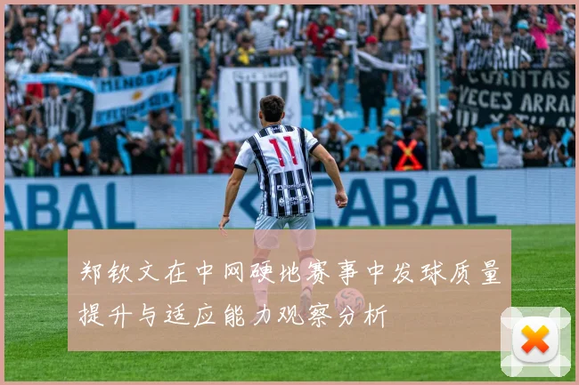 郑钦文在中网硬地赛事中发球质量提升与适应能力观察分析