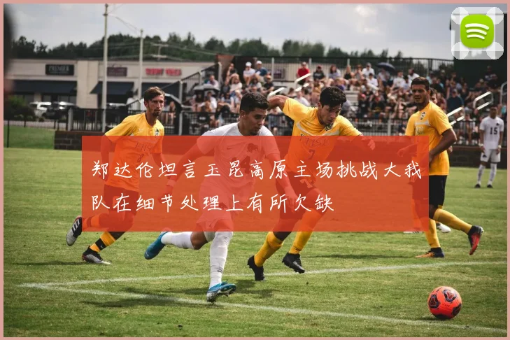 郑达伦坦言玉昆高原主场挑战大我队在细节处理上有所欠缺