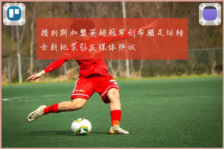 措利斯加盟英超冠军创希腊足坛转会新纪录引发媒体热议