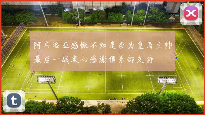 阿韦洛亚感慨不知是否为皇马主帅最后一战衷心感谢俱乐部支持